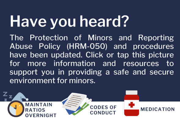 Blue background with white text stating Have you heard? The Protection of Minors and Reporting Abuse Policy (HRM-050) and procedures have been updated. Click or tap this picture for more information and resources to support you in providing a safe and secure environment for youth.